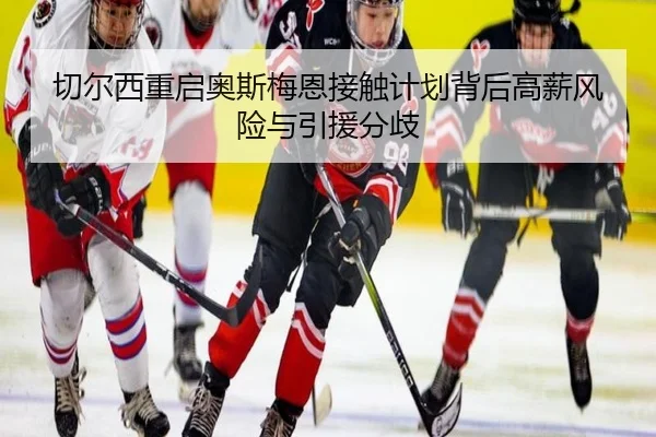 切尔西重启奥斯梅恩接触计划背后高薪风险与引援分歧