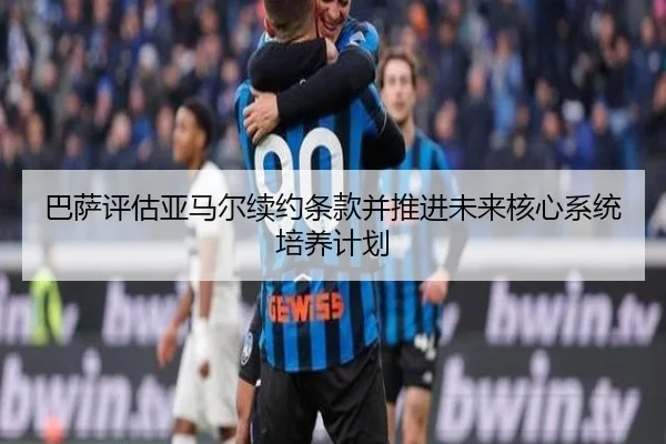 巴萨评估亚马尔续约条款并推进未来核心系统培养计划