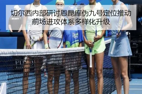 切尔西内部研讨恩昆库伪九号定位推动前场进攻体系多样化升级