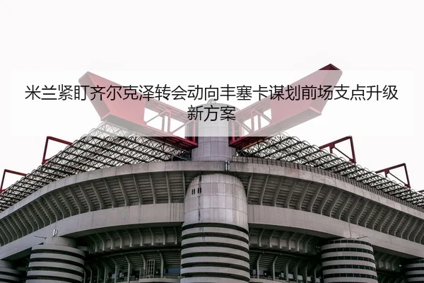米兰紧盯齐尔克泽转会动向丰塞卡谋划前场支点升级新方案